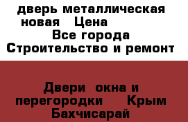 дверь металлическая новая › Цена ­ 11 000 - Все города Строительство и ремонт » Двери, окна и перегородки   . Крым,Бахчисарай